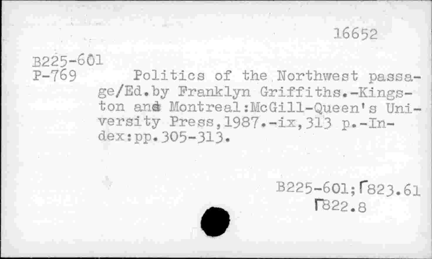 ﻿16652
В225-601
Р-7б9 Politics of the,Northwest passa-ge/Ed.by Pranklyn Griffiths.-Kingston and Montreal :MeGill-Queen’s University Press, 1987.-ix, 31'3 p.-Index :pp.305-313.
В225-бО1;Г823.61
ГВ22.8